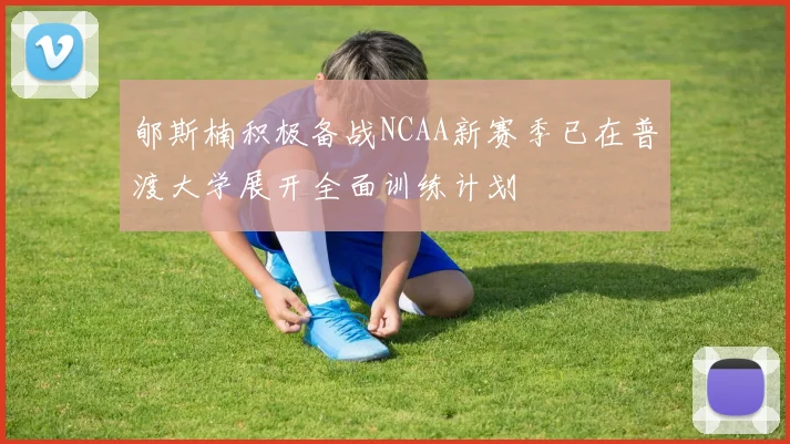 郇斯楠积极备战NCAA新赛季已在普渡大学展开全面训练计划