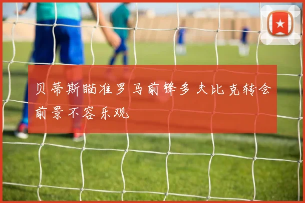 贝蒂斯瞄准罗马前锋多夫比克转会前景不容乐观