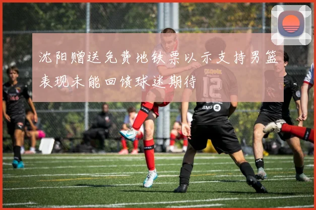 沈阳赠送免费地铁票以示支持男篮表现未能回馈球迷期待