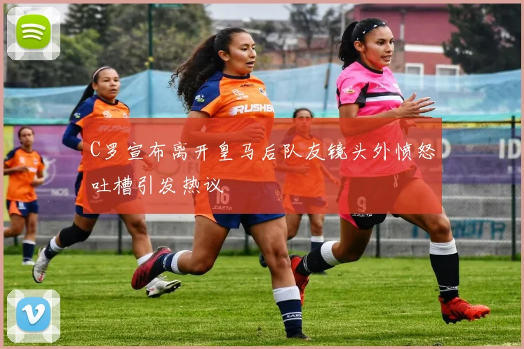 C罗宣布离开皇马后队友镜头外愤怒吐槽引发热议