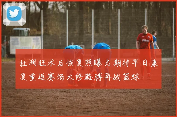 杜润旺术后恢复照曝光期待早日康复重返赛场大修胳膊再战篮球