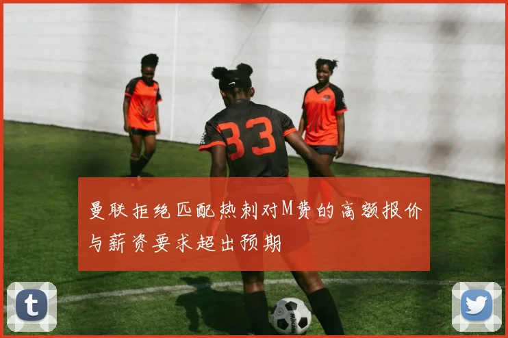 曼联拒绝匹配热刺对M费的高额报价与薪资要求超出预期
