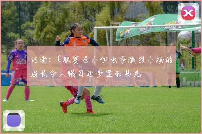 记者：G联赛虽小但竞争激烈小杨的成长令人瞩目进步显而易见
