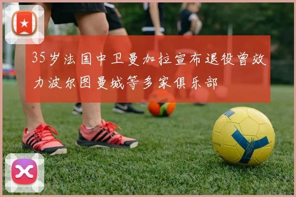 35岁法国中卫曼加拉宣布退役曾效力波尔图曼城等多家俱乐部