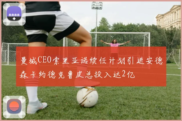 曼城CEO索里亚诺续任计划引进安德森卡约德克鲁皮总投入达2亿
