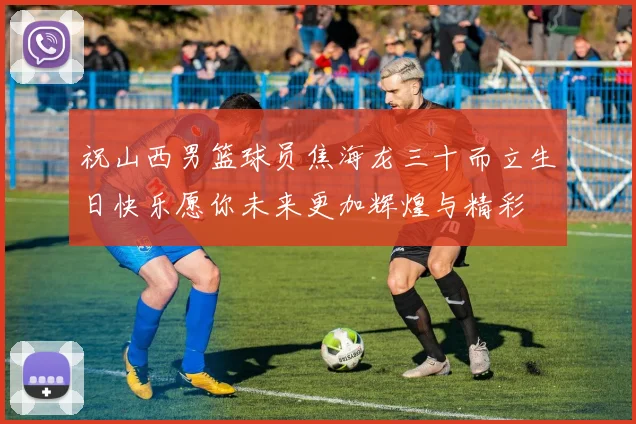 祝山西男篮球员焦海龙三十而立生日快乐愿你未来更加辉煌与精彩