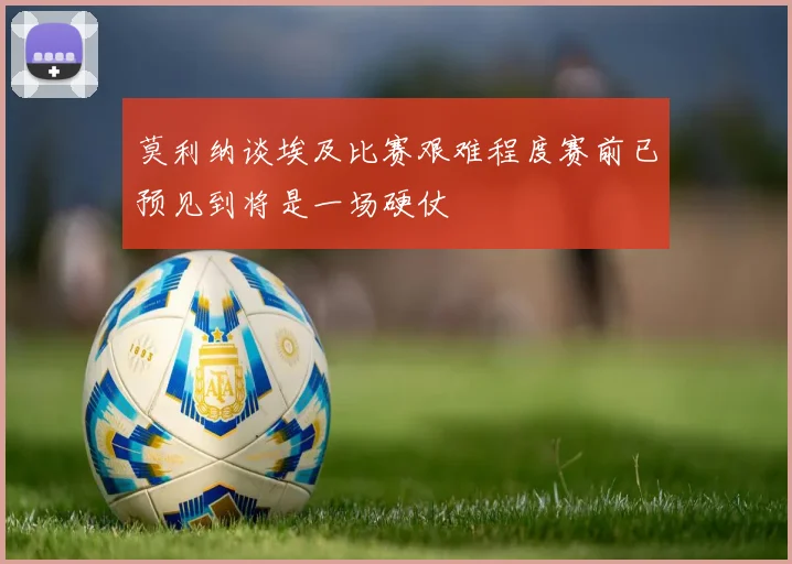 莫利纳谈埃及比赛艰难程度赛前已预见到将是一场硬仗