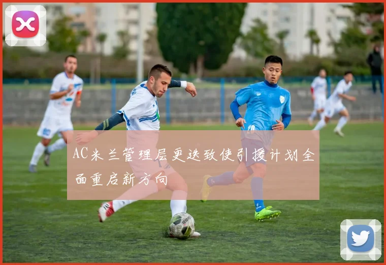 AC米兰管理层更迭致使引援计划全面重启新方向