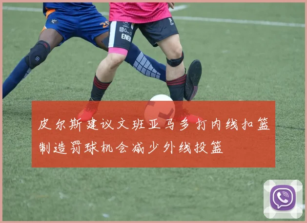 皮尔斯建议文班亚马多打内线扣篮制造罚球机会减少外线投篮