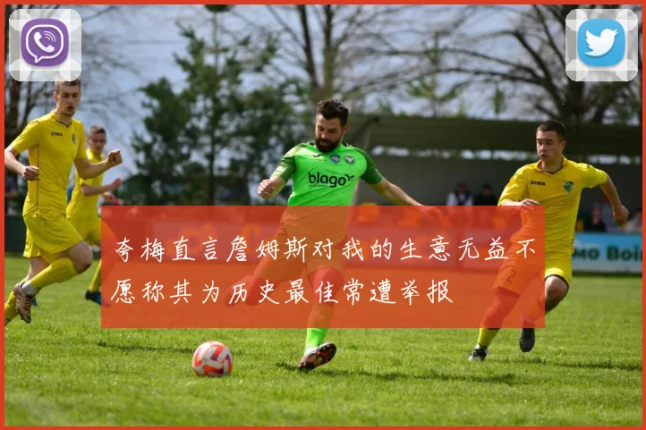 夸梅直言詹姆斯对我的生意无益不愿称其为历史最佳常遭举报
