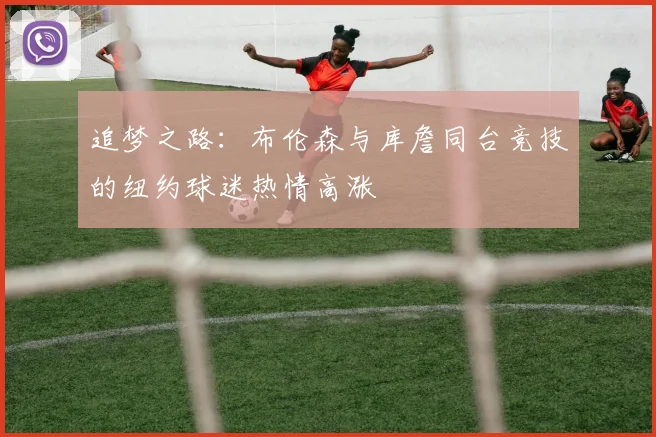 追梦之路：布伦森与库詹同台竞技的纽约球迷热情高涨