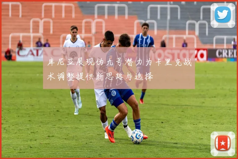 库尼亚展现伪九号潜力为卡里克战术调整提供新思路与选择