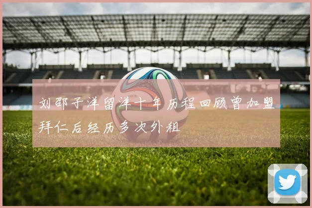 刘邵子洋留洋十年历程回顾曾加盟拜仁后经历多次外租