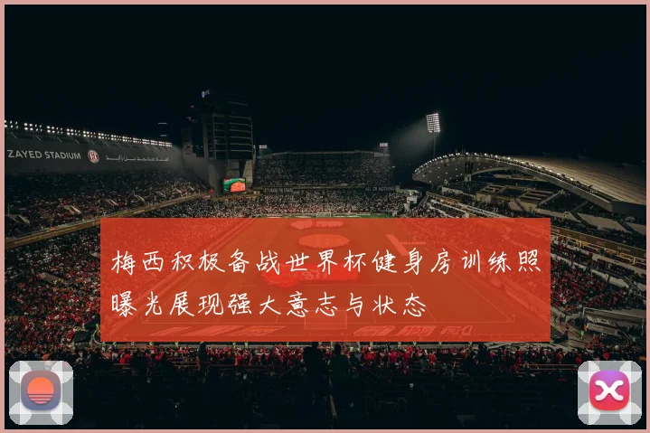 梅西积极备战世界杯健身房训练照曝光展现强大意志与状态