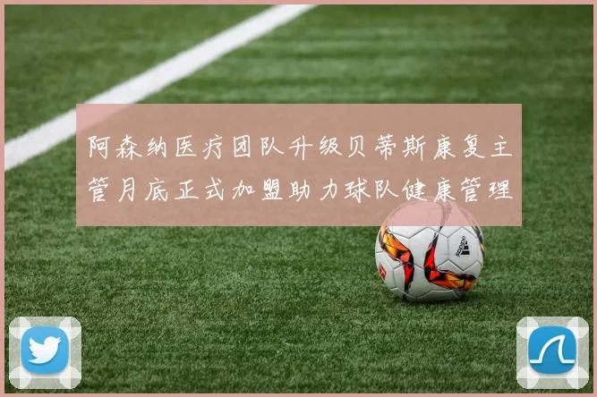 阿森纳医疗团队升级贝蒂斯康复主管月底正式加盟助力球队健康管理