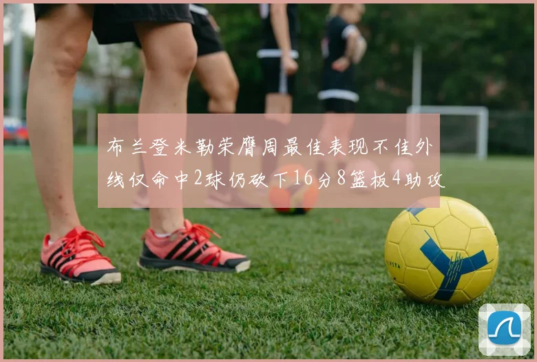 布兰登米勒荣膺周最佳表现不佳外线仅命中2球仍砍下16分8篮板4助攻