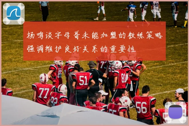 杨鸣谈字母哥未能加盟的教练策略强调维护良好关系的重要性